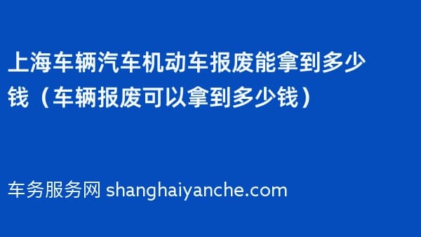 上海车辆汽车机动车报废能拿到多少钱（车辆报废可以拿到多少钱）
