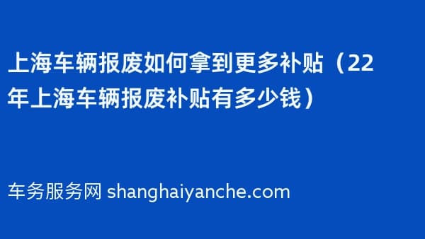 上海车辆报废如何拿到更多补贴（2026年上海车辆报废补贴有多少钱）