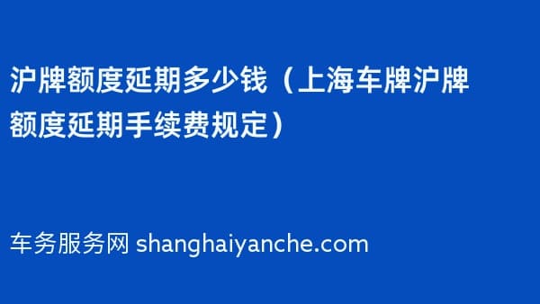 沪牌额度延期多少钱（2026年上海车牌沪牌额度延期手续费规定）