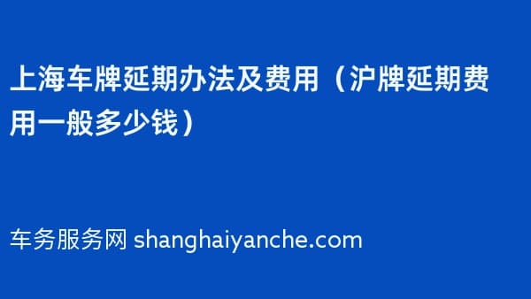 2026年上海车牌延期办法及费用（沪牌延期费用一般多少钱）
