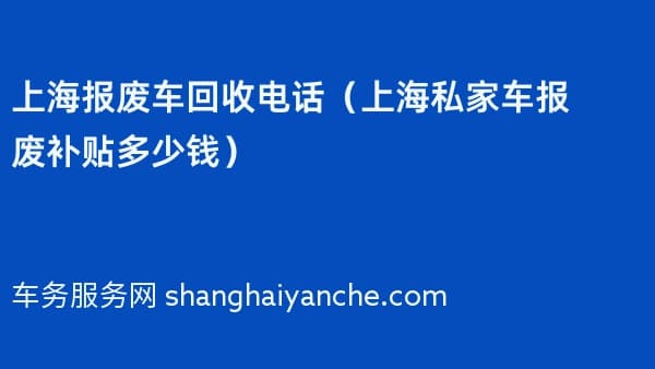 上海报废车回收电话（2026年上海私家车报废补贴多少钱）