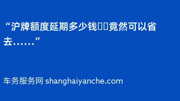 “沪牌额度延期多少钱❓️竟然可以省去……”