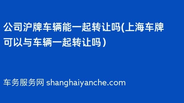 公司沪牌车辆能一起转让吗(上海车牌可以与车辆一起转让吗)