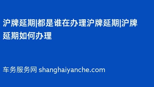 沪牌延期|都是谁在办理沪牌延期|沪牌延期如何办理