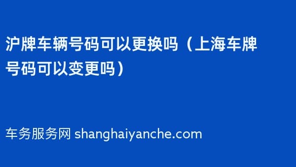 沪牌车辆号码可以更换吗(上海车牌号码可以变更吗)