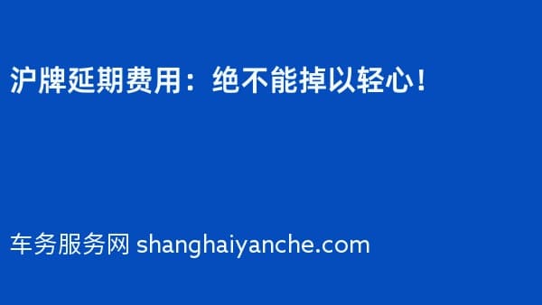沪牌延期费用:绝不能掉以轻心!
