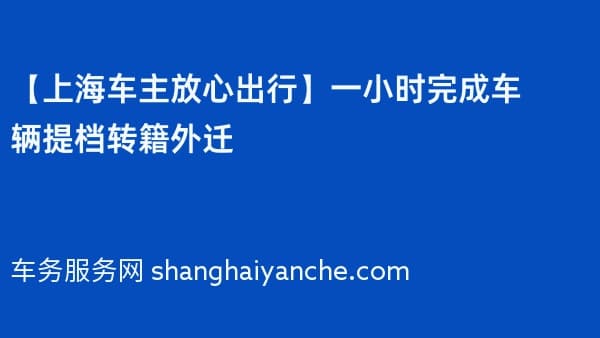 【上海车主放心出行】一小时完成车辆提档转籍外迁