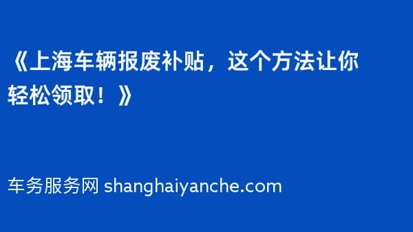 《上海车辆报废补贴,这个方法让你轻松领取!》