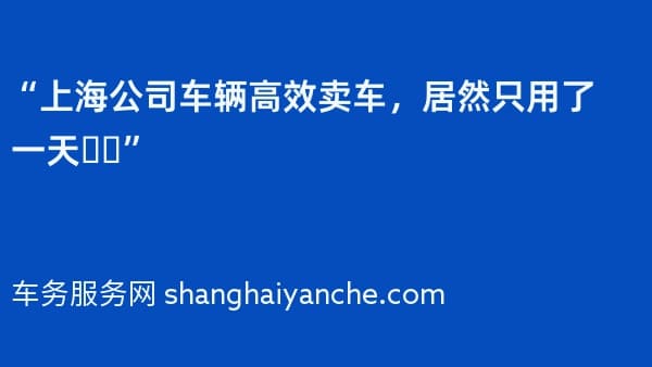 “上海公司车辆高效卖车,居然只用了一天❗️”