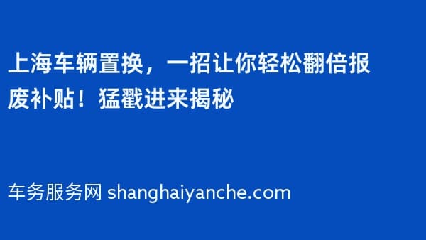 上海车辆置换,一招让你轻松翻倍报废补贴!猛戳进来揭秘
