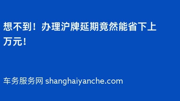 想不到!办理沪牌延期竟然能省下上万元!