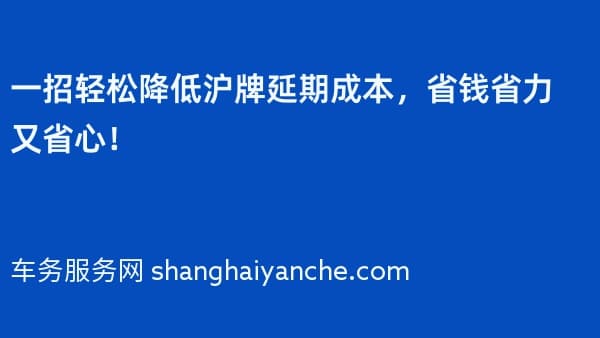 一招轻松降低沪牌延期成本,省钱省力又省心!