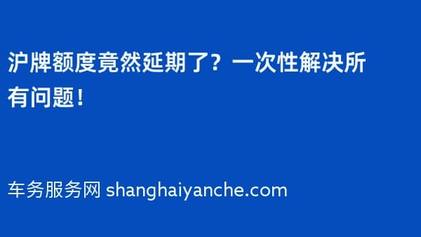 沪牌额度竟然延期了?一次性解决所有问题!