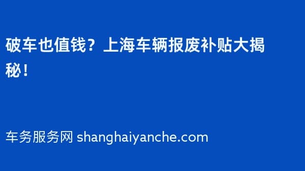 破车也值钱?上海车辆报废补贴大揭秘!