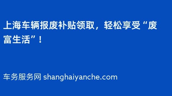 上海车辆报废补贴领取,轻松享受“废富生活”!