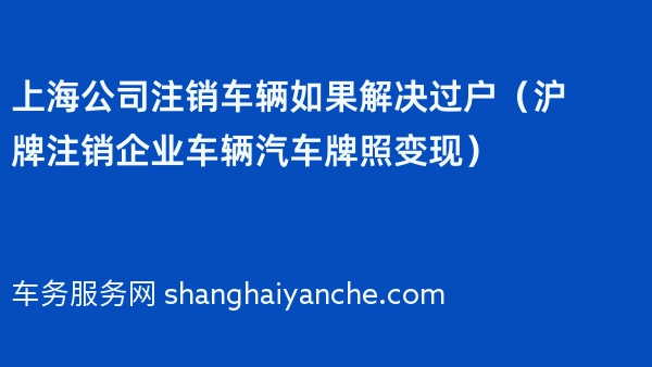 上海公司注销车辆如果解决过户（沪牌注销企业车辆汽车牌照变现）