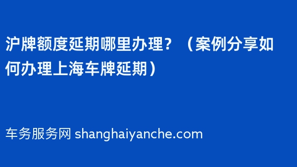 沪牌额度延期哪里办理？（案例分享如何办理上海车牌延期）