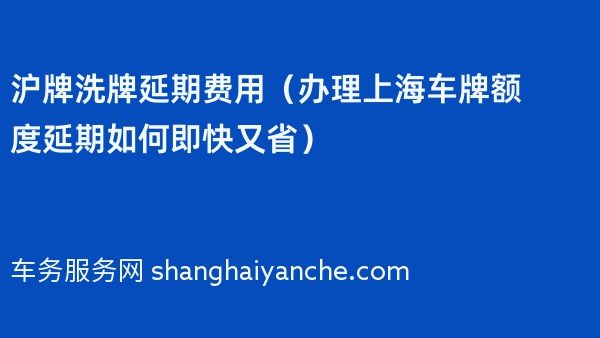 沪牌洗牌延期费用（办理上海车牌额度延期如何即快又省）