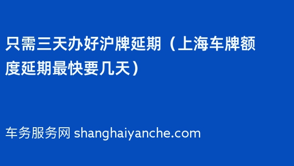 只需三天办好沪牌延期（2024年上海车牌额度延期最快要几天）