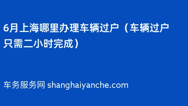 2024年6月上海哪里办理车辆过户（车辆过户只需二小时完成）