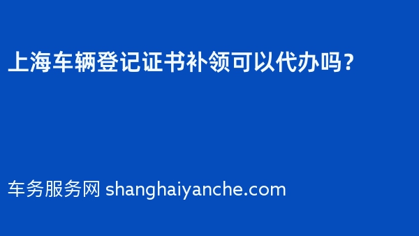 上海车辆登记证书补领可以代办吗？