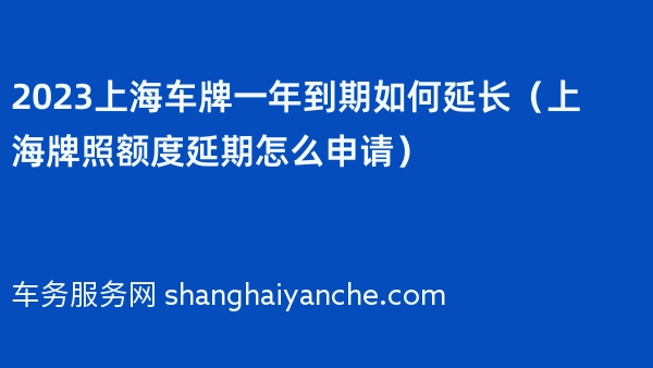2023上海车牌一年到期如何延长（上海牌照额度延期怎么申请）