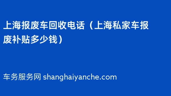 上海报废车回收电话（2024年上海私家车报废补贴多少钱）