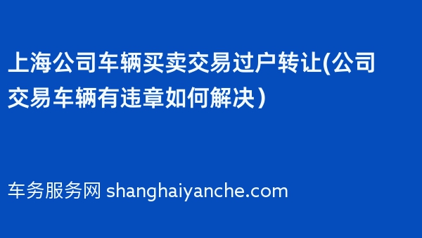 上海公司车辆买卖交易过户转让(公司交易车辆有违章如何解决）
