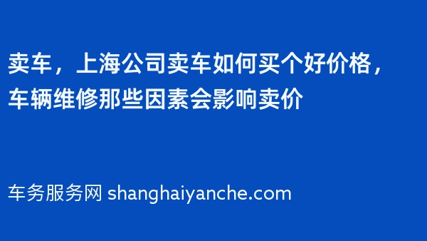 卖车，上海公司卖车如何买个好价格，车辆维修那些因素会影响卖价