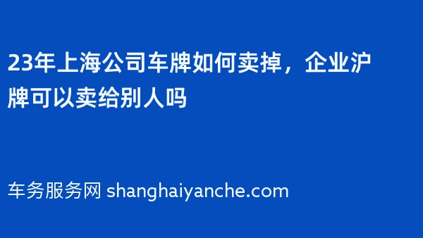 23年上海公司车牌如何卖掉，企业沪牌可以卖给别人吗