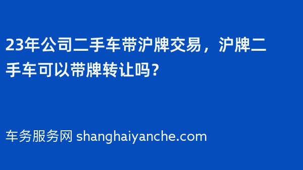 23年公司二手车带沪牌交易，沪牌二手车可以带牌转让吗？