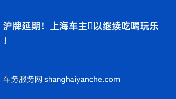 沪牌延期！上海车主️以继续吃喝玩乐！