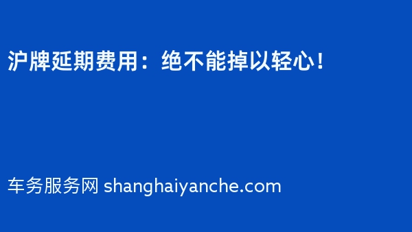 沪牌延期费用：绝不能掉以轻心！
