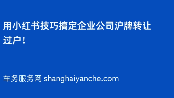 用小红书技巧搞定企业公司沪牌转让过户！