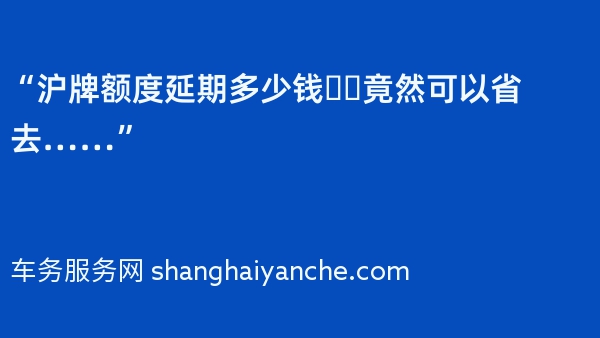 “沪牌额度延期多少钱❓️竟然可以省去……”