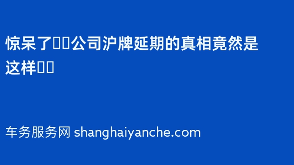 惊呆了❗️公司沪牌延期的真相竟然是这样❗️