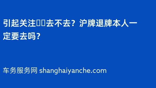 引起关注❗️去不去？沪牌退牌本人一定要去吗？