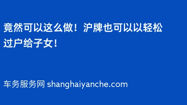 竟然可以这么做！沪牌也可以以轻松过户给子女！