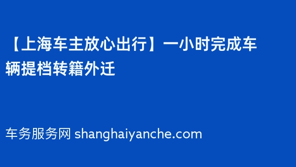【上海车主放心出行】一小时完成车辆提档转籍外迁