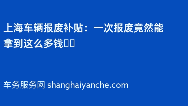 上海车辆报废补贴：一次报废竟然能拿到这么多钱❗️