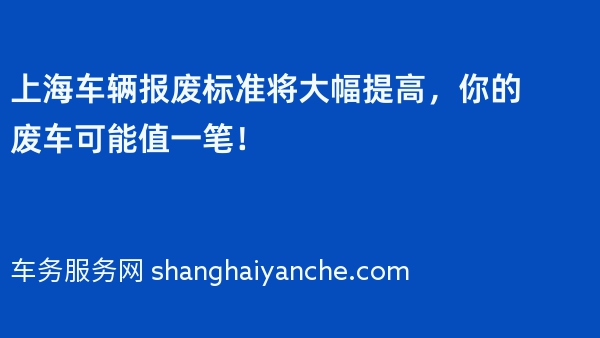 上海车辆报废标准2024年将大幅提高，你的废车可能值一笔！