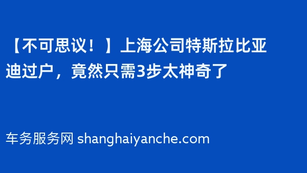 【不可思议！】上海公司特斯拉比亚迪过户，竟然只需3步太神奇了