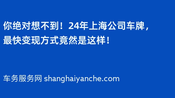 你绝对想不到！24年上海公司车牌，最快变现方式竟然是这样！