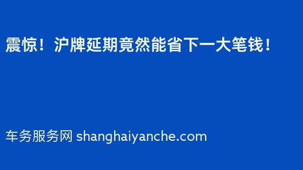 震惊！沪牌延期竟然能省下一大笔钱！