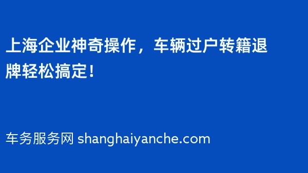 上海企业神奇操作，车辆过户转籍退牌轻松搞定！